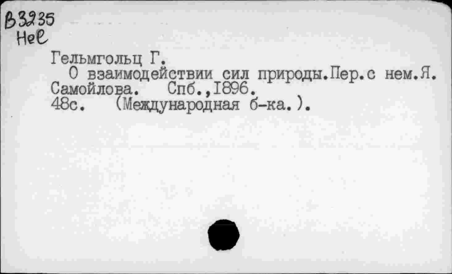 ﻿Нее
Гельмгольц Г.
О взаимодействии сил природы.Пер.с нем.Я.
Самойлова. Спб.,1896.
48с. (Международная б-ка.).